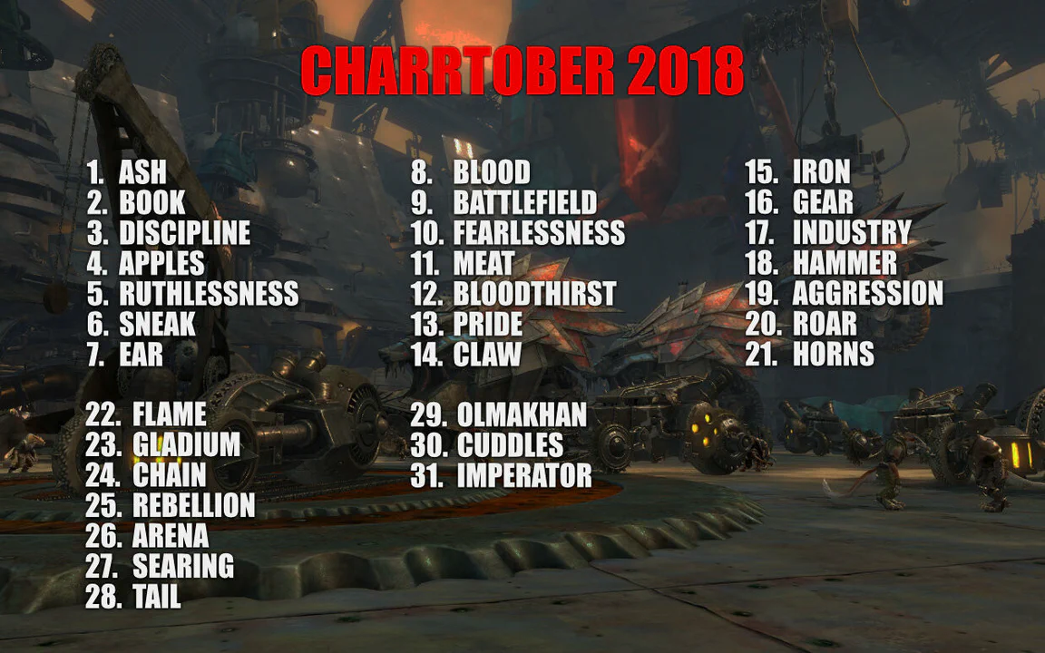 Image showing the prompts for Charrtober 2018, on top of a screenshot of charr war machines in the Black Citadel. The prompts are: 1 Ash, 2 Book, 3 Discipline, 4 Apples, 5 Ruthlessness, 6 Sneak, 7 Ear, 8 Blood, 9 Battlefield, 10 Fearlessness, 11 Meat, 12 Bloodthirst, 13 Pride, 14 Claw, 15 Iron, 16 Gear, 17 Industry, 18 Hammer, 19 Aggression, 20 Roar, 21 Horns, 22 Flame, 23 Gladium, 24 Chain, 25 Rebellion, 26 Arena, 27 Searing, 28 Tail, 29 Olmakhan, 30 Cuddles, 31 Imperator